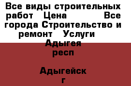 Все виды строительных работ › Цена ­ 1 000 - Все города Строительство и ремонт » Услуги   . Адыгея респ.,Адыгейск г.